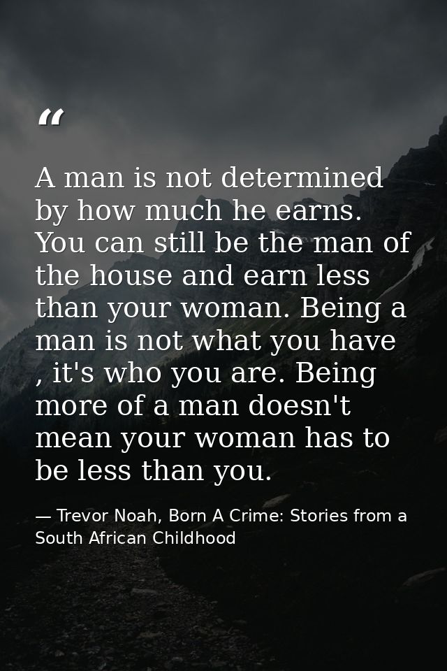 A man is not determined by how much he earns. You can still be the man of the house and earn less than your woman. Being — Trevor Noah, Born A Crime: Stories from a South African Childhood