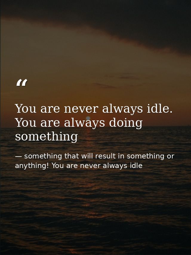 You are never always idle. You are always doing something — something that will result in something or anything! You are never always idle