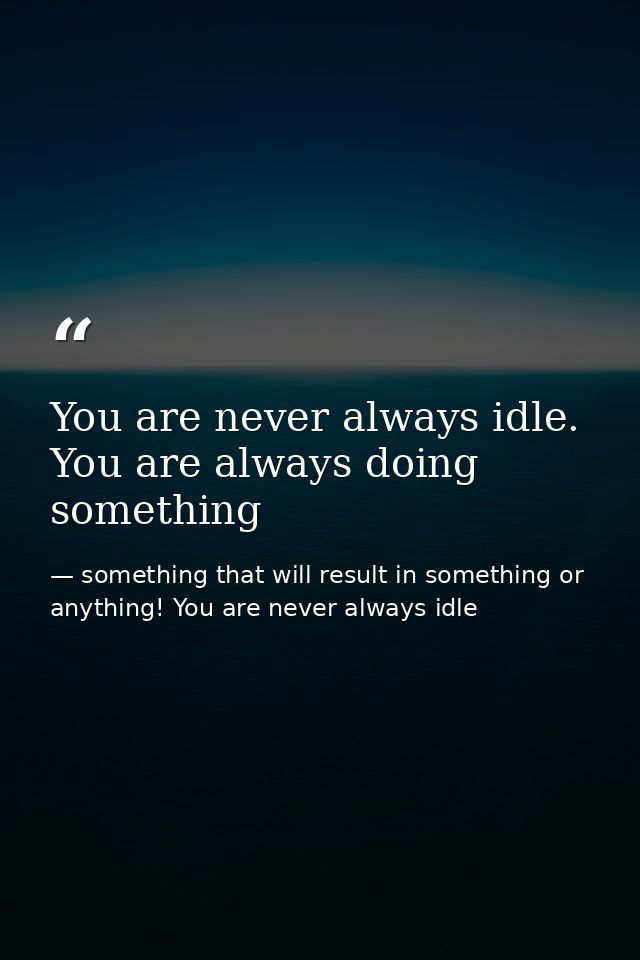 You are never always idle. You are always doing something — something that will result in something or anything! You are never always idle