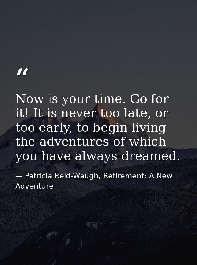 Now is your time. Go for it! It is never too late, or too early, to begin living the adventures of which you have always — Patricia Reid-Waugh, Retirement: A New Adventure