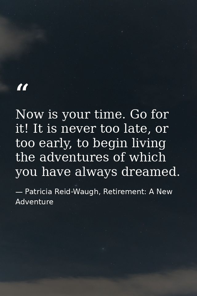 Now is your time. Go for it! It is never too late, or too early, to begin living the adventures of which you have always — Patricia Reid-Waugh, Retirement: A New Adventure