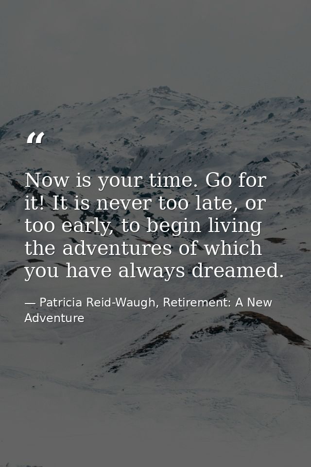 Now is your time. Go for it! It is never too late, or too early, to begin living the adventures of which you have always — Patricia Reid-Waugh, Retirement: A New Adventure