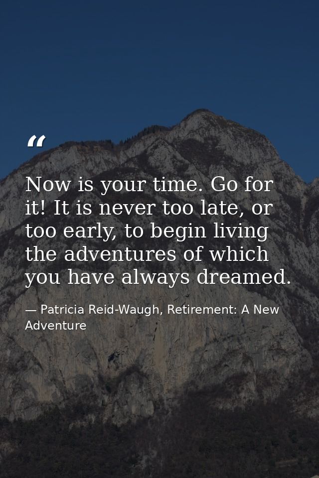 Now is your time. Go for it! It is never too late, or too early, to begin living the adventures of which you have always — Patricia Reid-Waugh, Retirement: A New Adventure