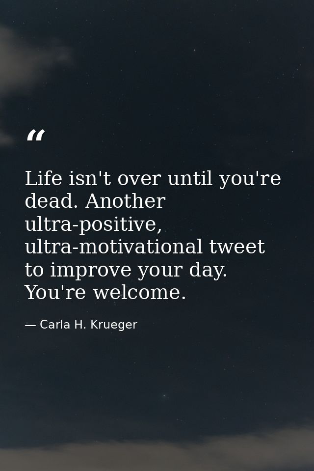 Life isn't over until you're dead. Another ultra-positive, ultra-motivational tweet to improve your day. You're welcome. — Carla H. Krueger