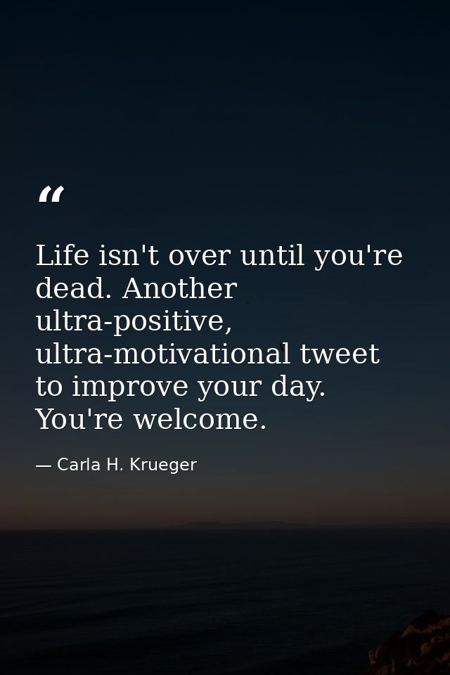 Life isn't over until you're dead. Another ultra-positive, ultra-motivational tweet to improve your day. You're welcome. — Carla H. Krueger