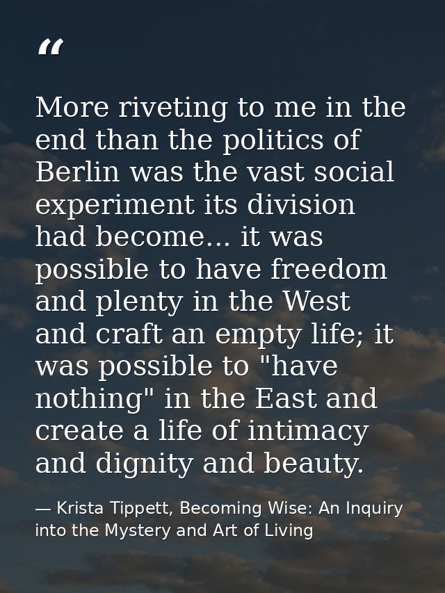 More riveting to me in the end than the politics of Berlin was the vast social experiment its division had become... it  — Krista Tippett, Becoming Wise: An Inquiry into the Mystery and Art of Living