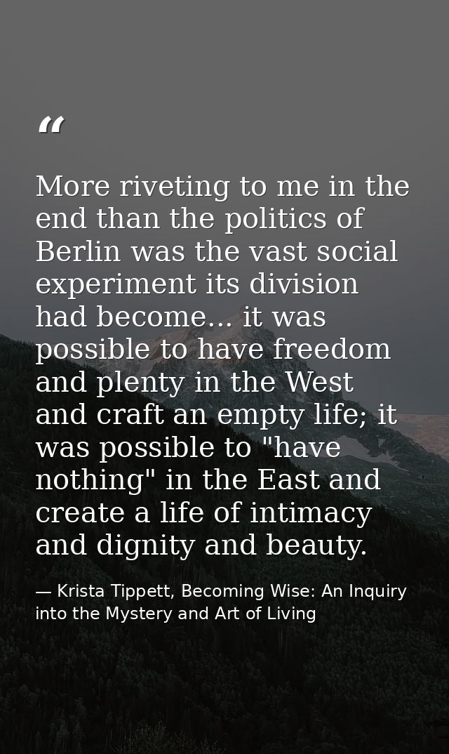 More riveting to me in the end than the politics of Berlin was the vast social experiment its division had become... it  — Krista Tippett, Becoming Wise: An Inquiry into the Mystery and Art of Living