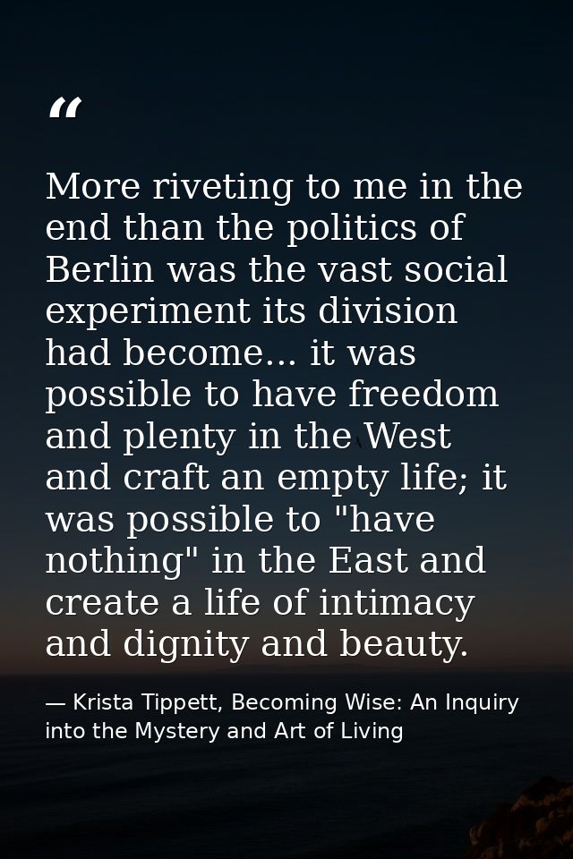More riveting to me in the end than the politics of Berlin was the vast social experiment its division had become... it  — Krista Tippett, Becoming Wise: An Inquiry into the Mystery and Art of Living