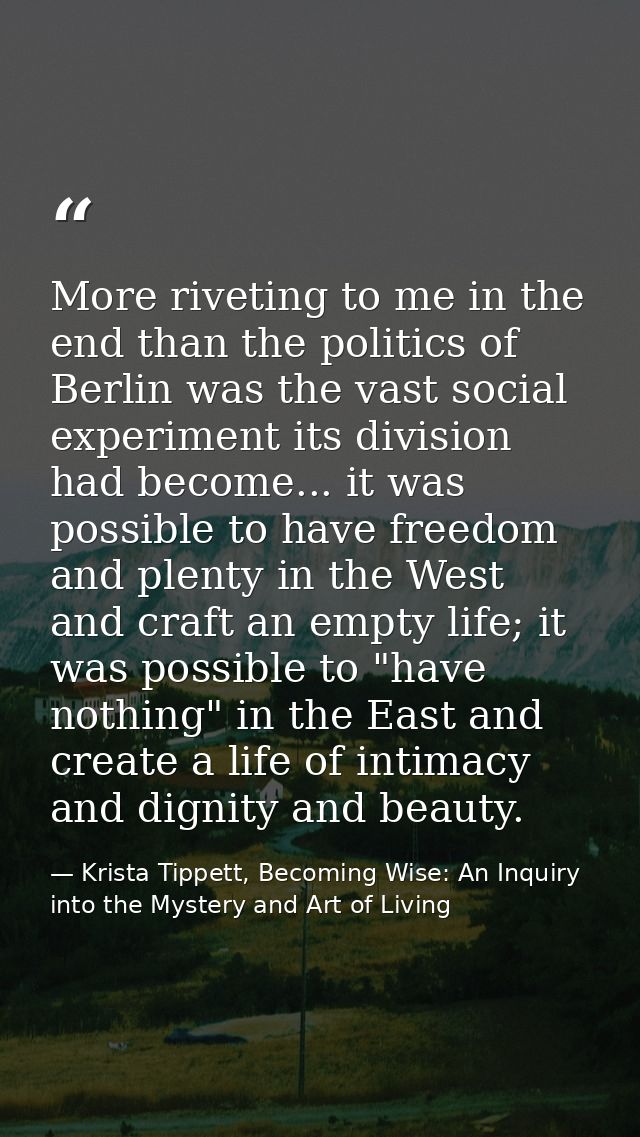 More riveting to me in the end than the politics of Berlin was the vast social experiment its division had become... it  — Krista Tippett, Becoming Wise: An Inquiry into the Mystery and Art of Living