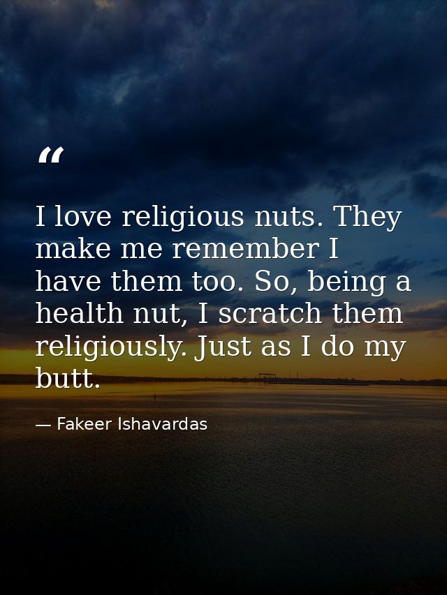 I love religious nuts. They make me remember I have them too. So, being a health nut, I scratch them religiously. Just a — Fakeer Ishavardas