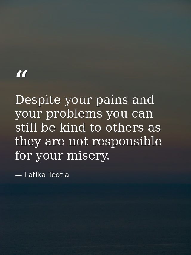 Despite your pains and your problems you can still be kind to others as they are not responsible for your misery. — Latika Teotia