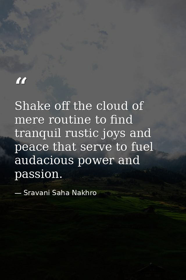 Shake off the cloud of mere routine to find tranquil rustic joys and peace that serve to fuel audacious power and passio — Sravani Saha Nakhro