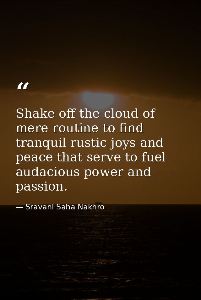 Shake off the cloud of mere routine to find tranquil rustic joys and peace that serve to fuel audacious power and passio — Sravani Saha Nakhro