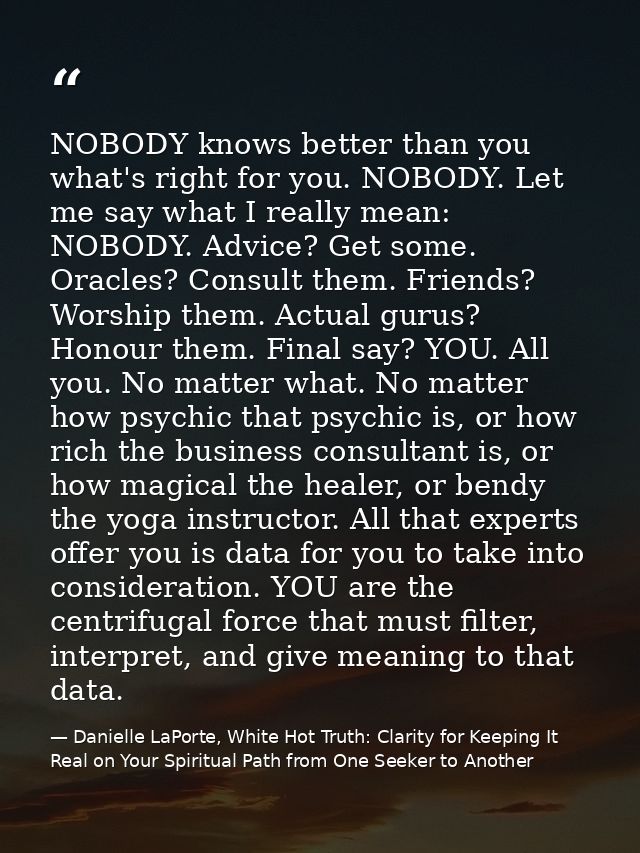 NOBODY knows better than you what's right for you. NOBODY. Let me say what I really mean: NOBODY. Advice? Get some. Orac — Danielle LaPorte, White Hot Truth: Clarity for Keeping It Real on Your Spiritual Path from One Seeker to Another