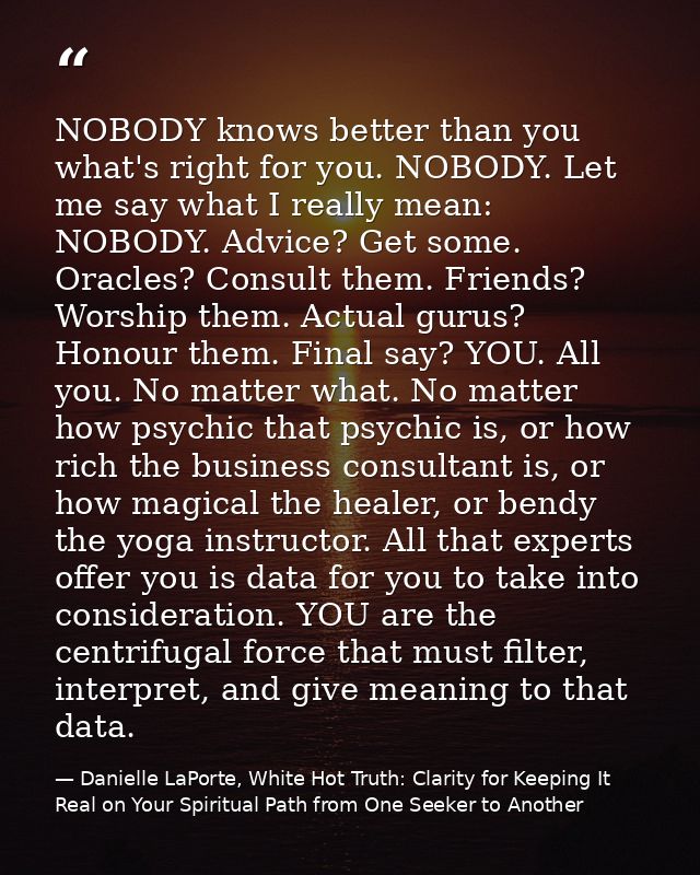 NOBODY knows better than you what's right for you. NOBODY. Let me say what I really mean: NOBODY. Advice? Get some. Orac — Danielle LaPorte, White Hot Truth: Clarity for Keeping It Real on Your Spiritual Path from One Seeker to Another