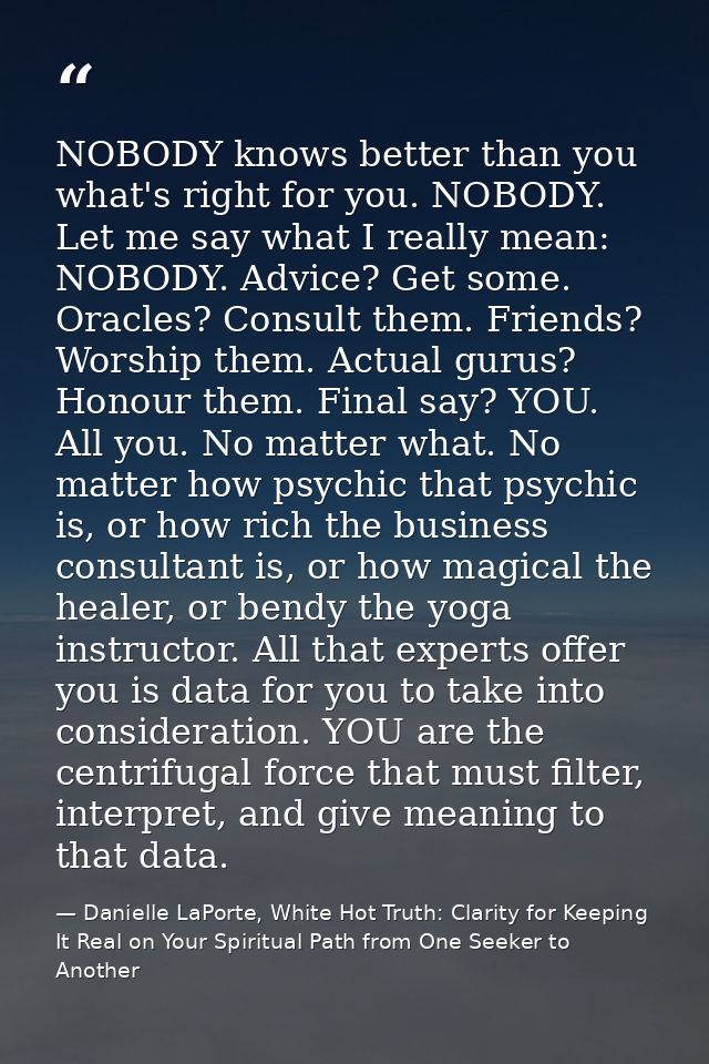 NOBODY knows better than you what's right for you. NOBODY. Let me say what I really mean: NOBODY. Advice? Get some. Orac — Danielle LaPorte, White Hot Truth: Clarity for Keeping It Real on Your Spiritual Path from One Seeker to Another
