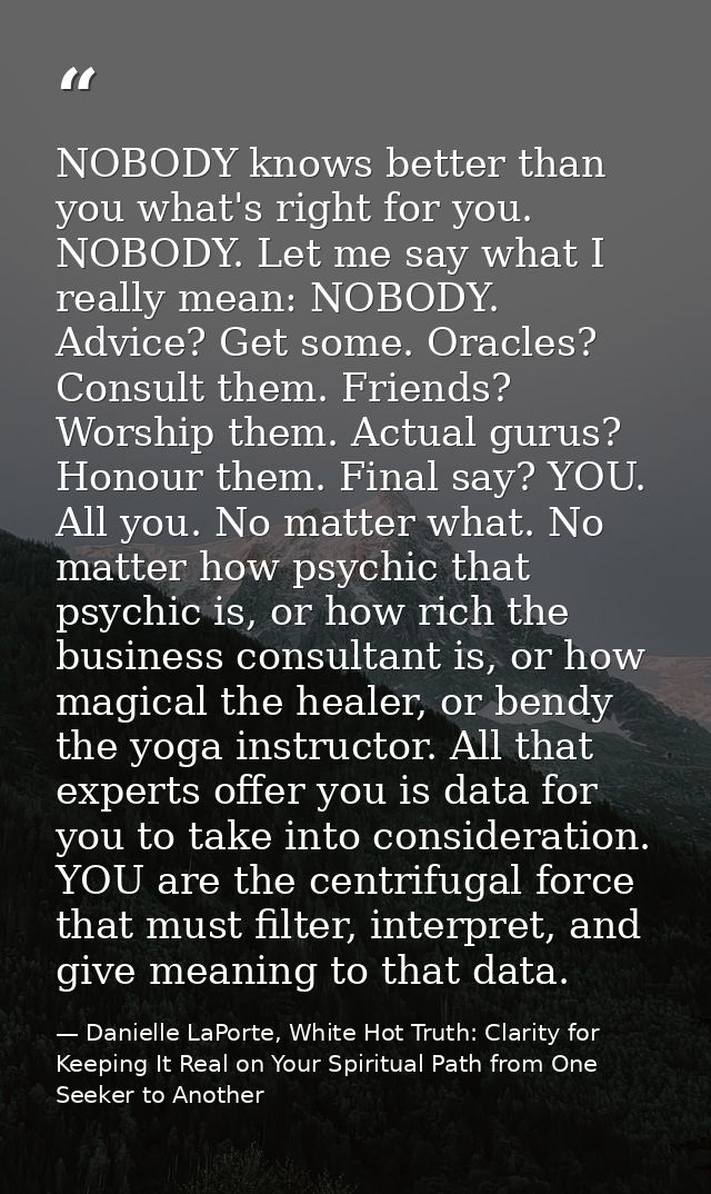 NOBODY knows better than you what's right for you. NOBODY. Let me say what I really mean: NOBODY. Advice? Get some. Orac — Danielle LaPorte, White Hot Truth: Clarity for Keeping It Real on Your Spiritual Path from One Seeker to Another