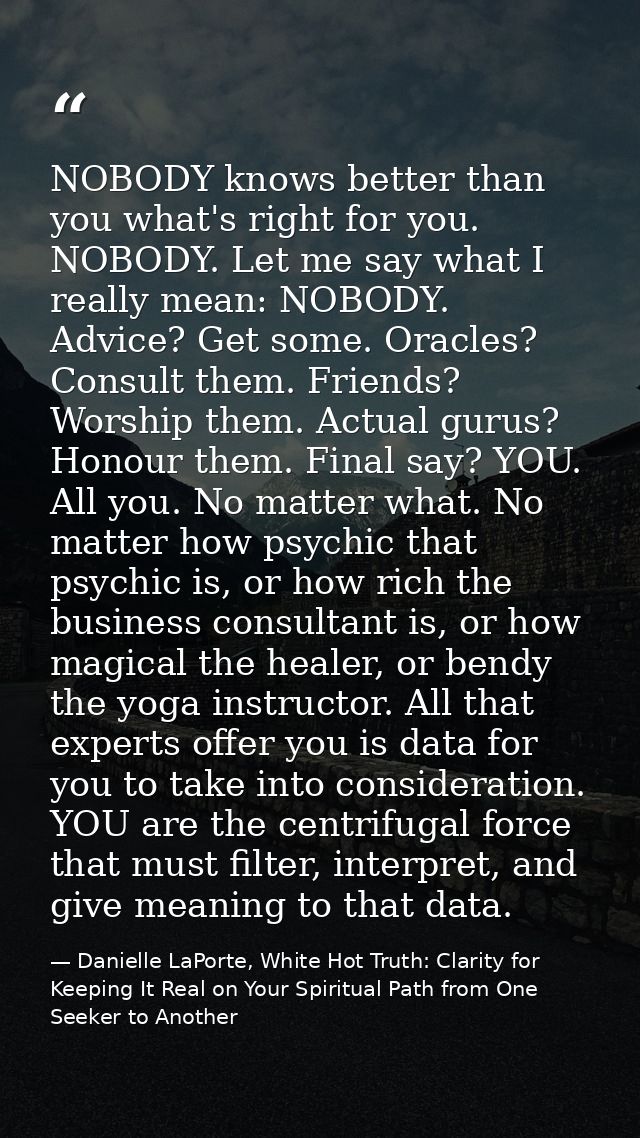 NOBODY knows better than you what's right for you. NOBODY. Let me say what I really mean: NOBODY. Advice? Get some. Orac — Danielle LaPorte, White Hot Truth: Clarity for Keeping It Real on Your Spiritual Path from One Seeker to Another