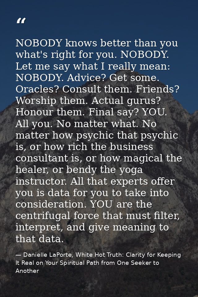 NOBODY knows better than you what's right for you. NOBODY. Let me say what I really mean: NOBODY. Advice? Get some. Orac — Danielle LaPorte, White Hot Truth: Clarity for Keeping It Real on Your Spiritual Path from One Seeker to Another