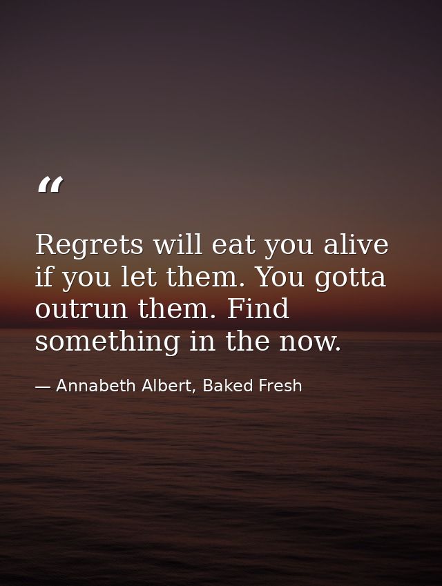 Regrets will eat you alive if you let them. You gotta outrun them. Find something in the now. — Annabeth Albert, Baked Fresh