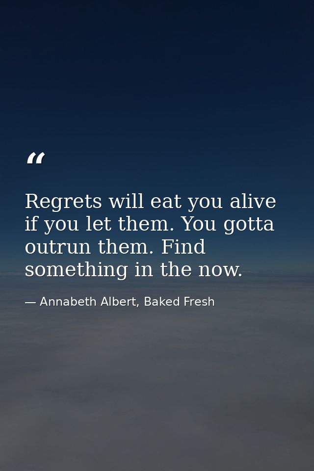 Regrets will eat you alive if you let them. You gotta outrun them. Find something in the now. — Annabeth Albert, Baked Fresh
