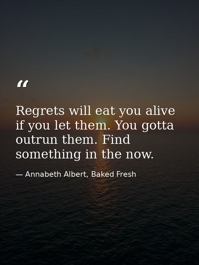 Regrets will eat you alive if you let them. You gotta outrun them. Find something in the now. — Annabeth Albert, Baked Fresh
