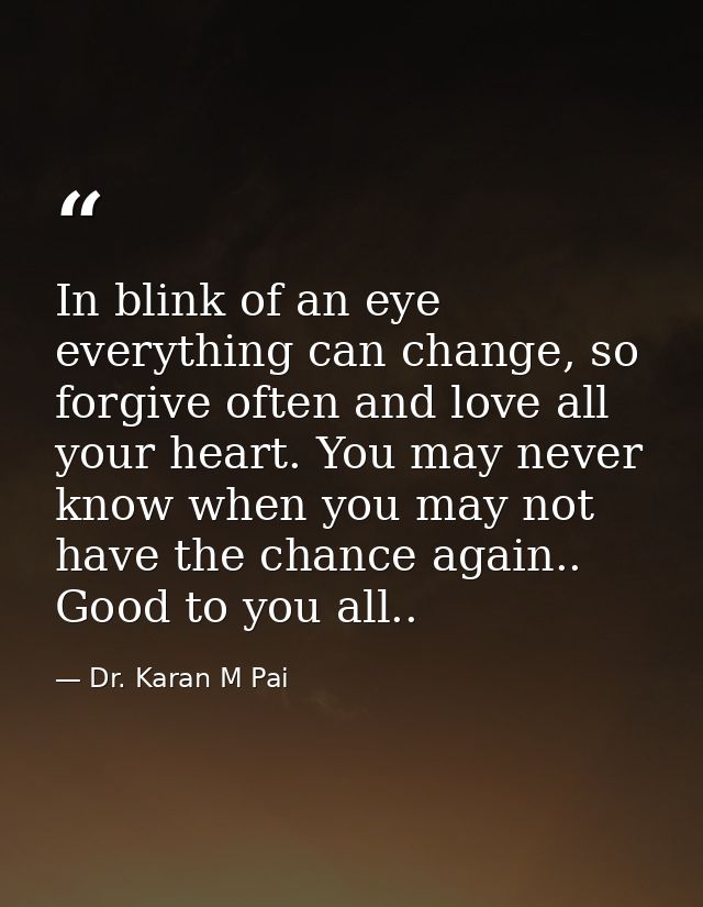 In blink of an eye everything can change, so forgive often and love all your heart. You may never know when you may not  — Dr. Karan M Pai