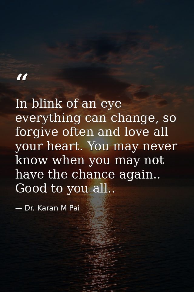 In blink of an eye everything can change, so forgive often and love all your heart. You may never know when you may not  — Dr. Karan M Pai