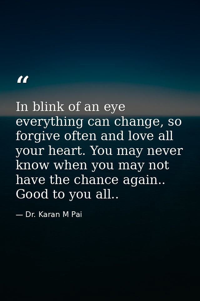 In blink of an eye everything can change, so forgive often and love all your heart. You may never know when you may not  — Dr. Karan M Pai