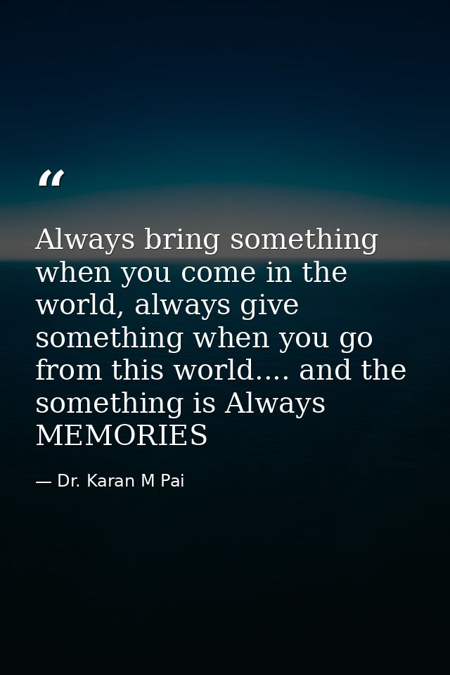 Always bring something when you come in the world, always give something when you go from this world.... and the somethi — Dr. Karan M Pai