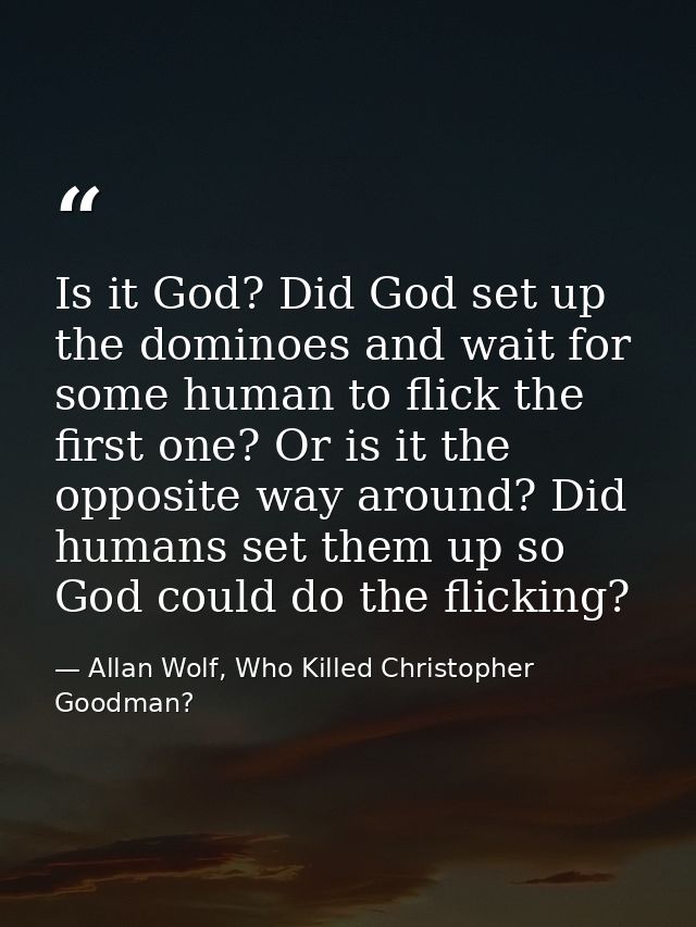 Is it God? Did God set up the dominoes and wait for some human to flick the first one? Or is it the opposite way around? — Allan Wolf, Who Killed Christopher Goodman?