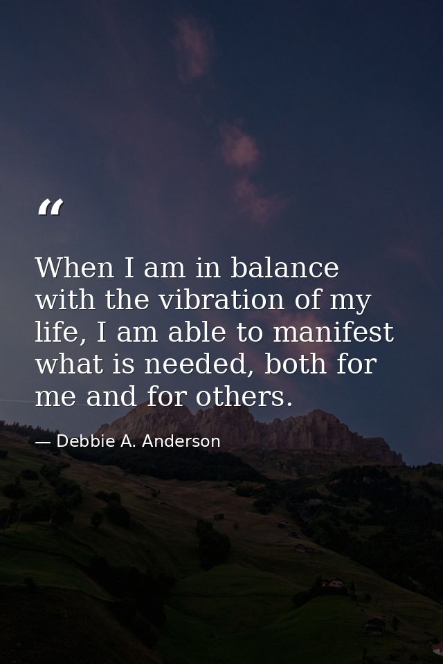 When I am in balance with the vibration of my life, I am able to manifest what is needed, both for me and for others. — Debbie A. Anderson