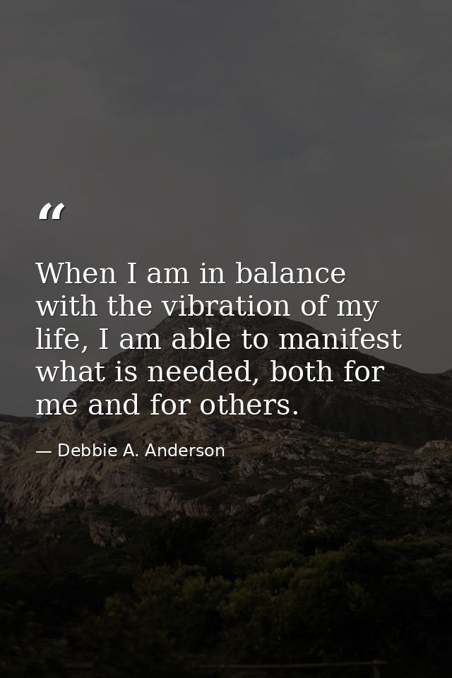 When I am in balance with the vibration of my life, I am able to manifest what is needed, both for me and for others. — Debbie A. Anderson