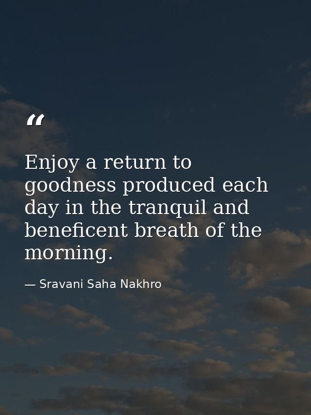 Enjoy a return to goodness produced each day in the tranquil and beneficent breath of the morning. — Sravani Saha Nakhro