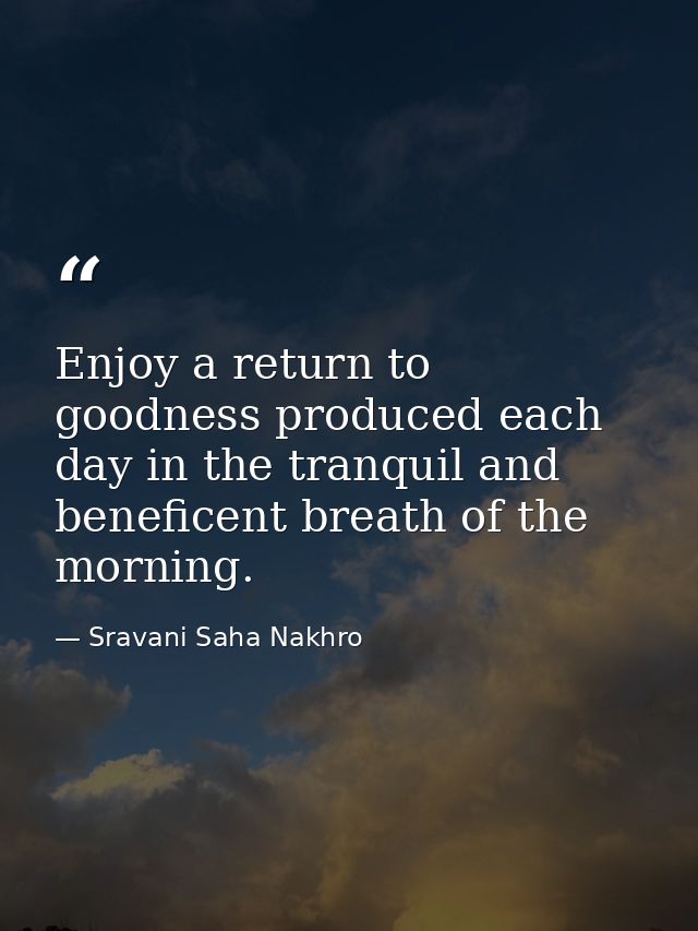 Enjoy a return to goodness produced each day in the tranquil and beneficent breath of the morning. — Sravani Saha Nakhro