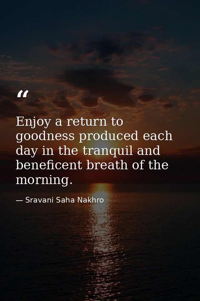 Enjoy a return to goodness produced each day in the tranquil and beneficent breath of the morning. — Sravani Saha Nakhro