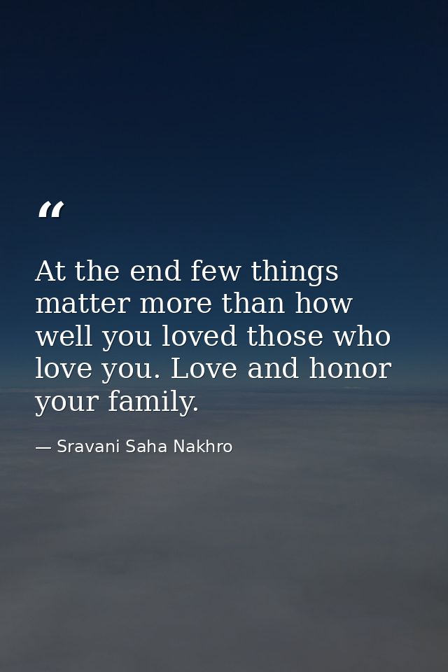 At the end few things matter more than how well you loved those who love you. Love and honor your family. — Sravani Saha Nakhro