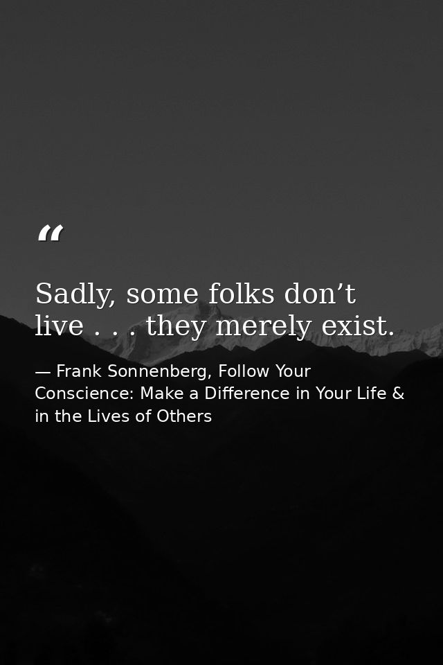 Sadly, some folks don’t live . . . they merely exist. — Frank Sonnenberg, Follow Your Conscience: Make a Difference in Your Life & in the Lives of Others