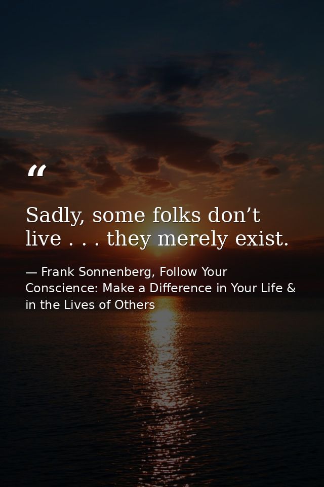 Sadly, some folks don’t live . . . they merely exist. — Frank Sonnenberg, Follow Your Conscience: Make a Difference in Your Life & in the Lives of Others