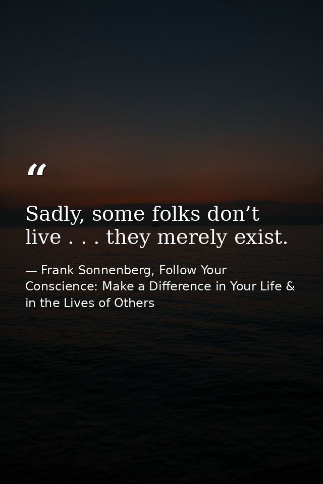 Sadly, some folks don’t live . . . they merely exist. — Frank Sonnenberg, Follow Your Conscience: Make a Difference in Your Life & in the Lives of Others