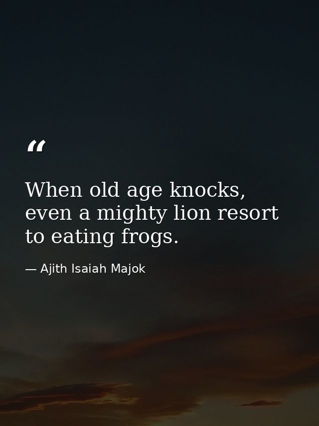 When old age knocks, even a mighty lion resort to eating frogs. — Ajith Isaiah Majok