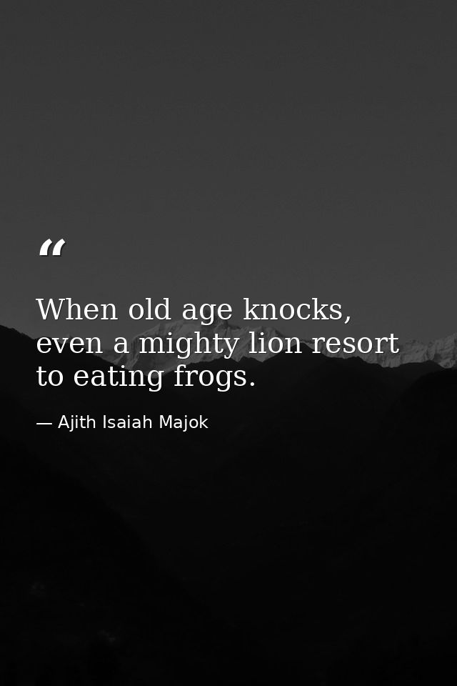 When old age knocks, even a mighty lion resort to eating frogs. — Ajith Isaiah Majok