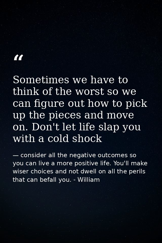 Sometimes we have to think of the worst so we can figure out how to pick up the pieces and move on. Don't let life slap  — consider all the negative outcomes so you can live a more positive life. You'll make wiser choices and not dwell on all the perils that can befall you. - William