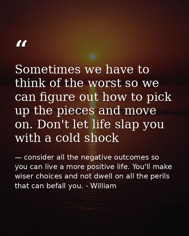 Sometimes we have to think of the worst so we can figure out how to pick up the pieces and move on. Don't let life slap  — consider all the negative outcomes so you can live a more positive life. You'll make wiser choices and not dwell on all the perils that can befall you. - William