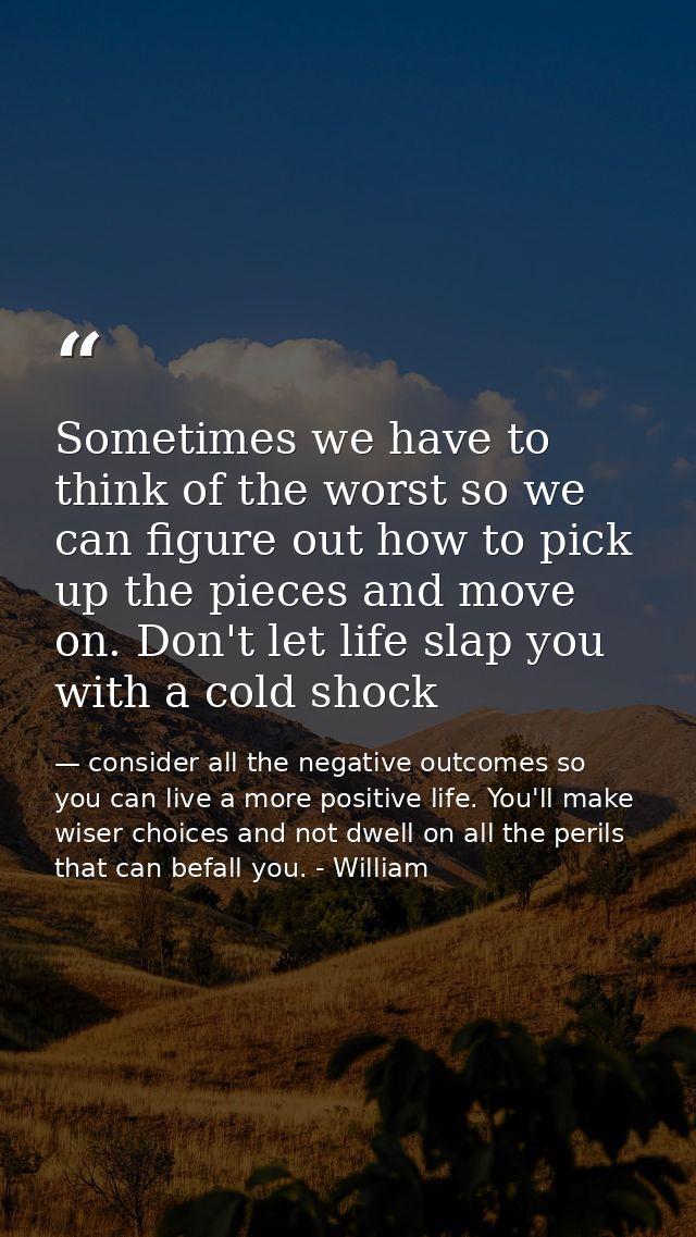 Sometimes we have to think of the worst so we can figure out how to pick up the pieces and move on. Don't let life slap  — consider all the negative outcomes so you can live a more positive life. You'll make wiser choices and not dwell on all the perils that can befall you. - William