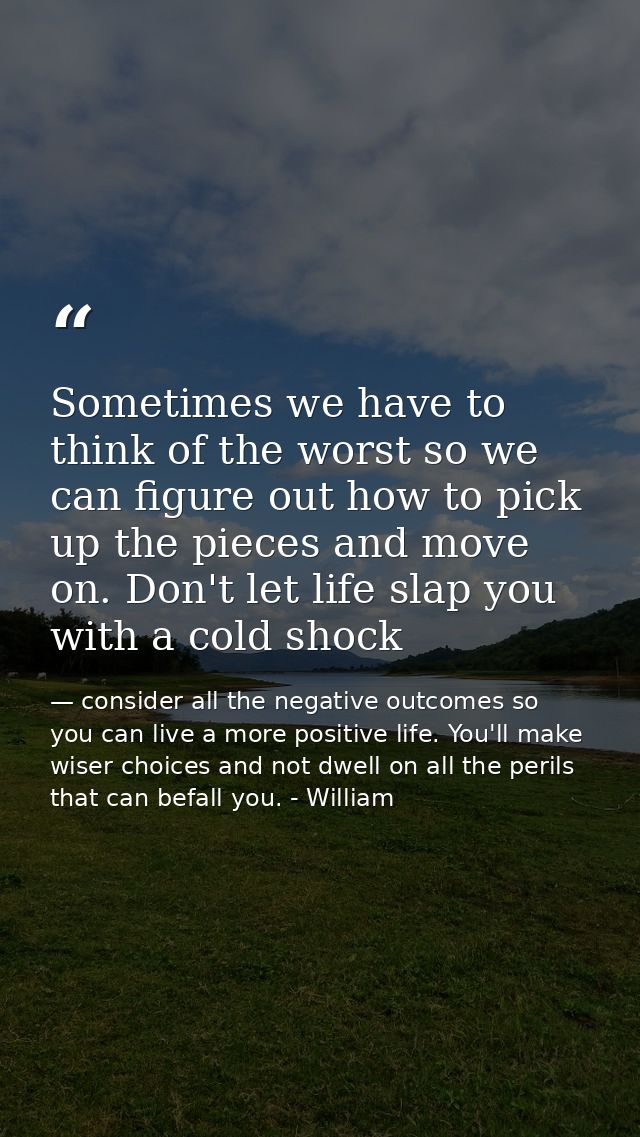 Sometimes we have to think of the worst so we can figure out how to pick up the pieces and move on. Don't let life slap  — consider all the negative outcomes so you can live a more positive life. You'll make wiser choices and not dwell on all the perils that can befall you. - William