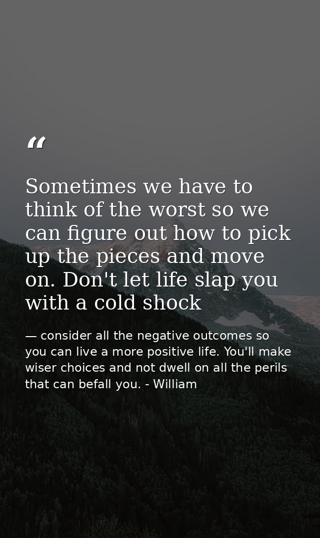 Sometimes we have to think of the worst so we can figure out how to pick up the pieces and move on. Don't let life slap  — consider all the negative outcomes so you can live a more positive life. You'll make wiser choices and not dwell on all the perils that can befall you. - William