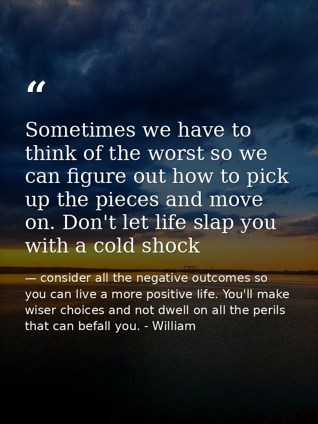 Sometimes we have to think of the worst so we can figure out how to pick up the pieces and move on. Don't let life slap  — consider all the negative outcomes so you can live a more positive life. You'll make wiser choices and not dwell on all the perils that can befall you. - William