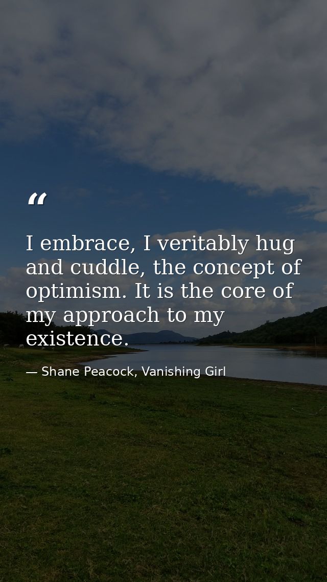 I embrace, I veritably hug and cuddle, the concept of optimism. It is the core of my approach to my existence. — Shane Peacock, Vanishing Girl