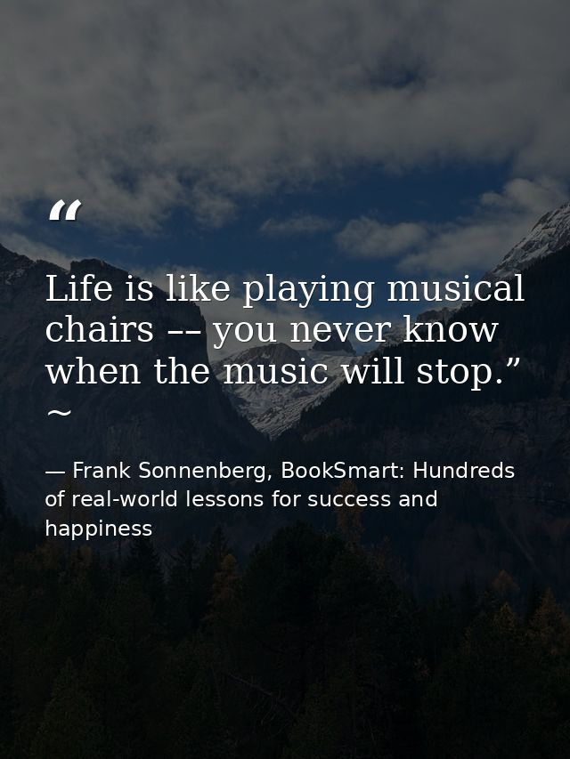 Life is like playing musical chairs –– you never know when the music will stop.” ~ — Frank Sonnenberg, BookSmart: Hundreds of real-world lessons for success and happiness